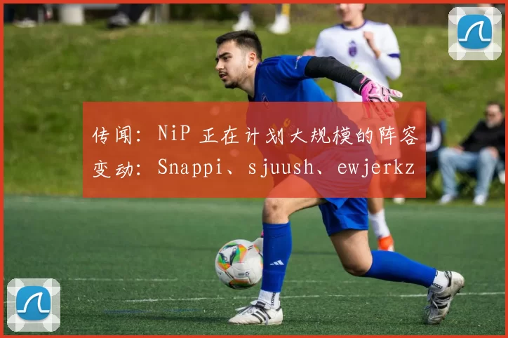传闻：NiP 正在计划大规模的阵容变动：Snappi、sjuush、ewjerkz 和 arrozdoce 可能会加入