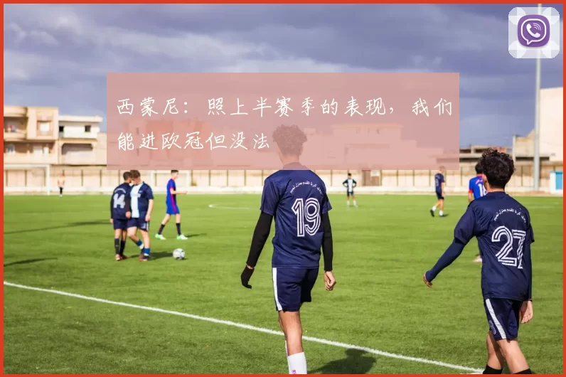 西蒙尼：照上半赛季的表现，我们能进欧冠但没法