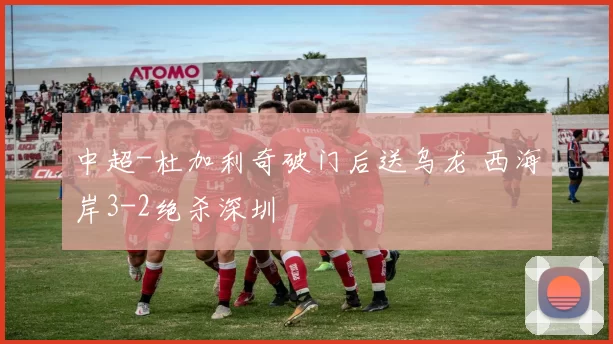 中超-杜加利奇破门后送乌龙 西海岸3-2绝杀深圳
