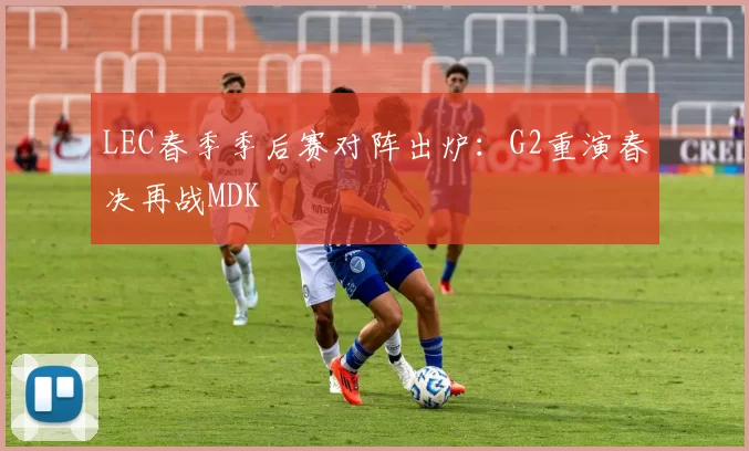 LEC春季季后赛对阵出炉：G2重演春决再战MDK