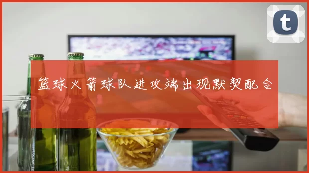 篮球火箭球队进攻端出现默契配合