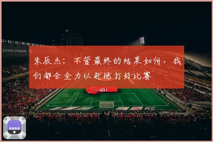 朱辰杰：不管最终的结果如何，我们都会全力以赴地打好比赛